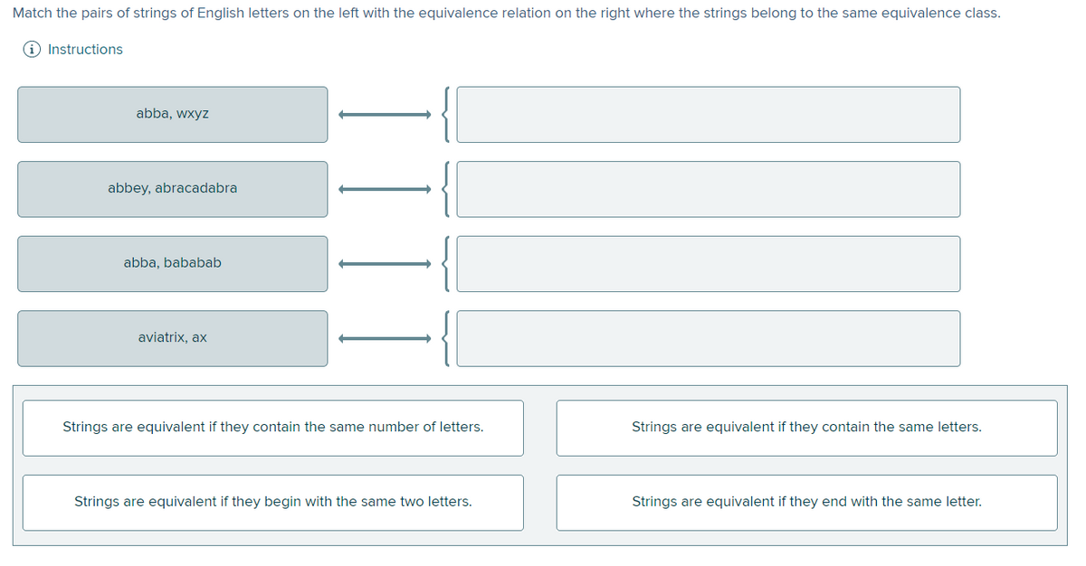 Match the pairs of strings of English letters on the left with the equivalence relation on the right where the strings belong to the same equivalence class.
i Instructions
abba, wxyz
abbey, abracadabra
abba, bababab
aviatrix, ax
Strings are equivalent if they contain the same number of letters.
Strings are equivalent if they contain the same letters.
Strings are equivalent if they begin with the same two letters.
Strings are equivalent if they end with the same letter.
