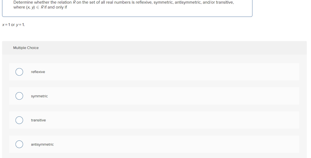 Determine whether the relation R on the set of all real numbers is reflexive, symmetric, antisymmetric, and/or transitive,
where (x, y) = R if and only if
x = 1 or y= 1.
Multiple Choice
reflexive
symmetric
transitive
antisymmetric