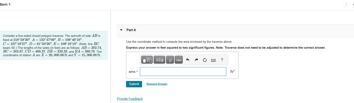 Item 1
Consider a five-sided closed polygon traverse. The azimuth of side AB is
fixed at 218° 59'30". A = 132°47'06", B = 108°46'18",
C = 107°19'37", D = 81°50′36", E = 109°16′18". (Note: line BC
bears SE.) The lengths of the sides (in feet) are as follows: AB = 202.74,
BC=283.87, CD = 498.37, DE = 320.33, and EA = 380.78. The
coordinates of station A are X = 20, 000.00 ft and Y= 15, 000.00 ft.
Part A
Use the coordinate method to compute the area enclosed by the traverse above.
Express your answer in feet squared to two significant figures. Note: Traverse does not need to be adjusted to determine the correct answer.
area =
Submit
Provide Feedback
197| ΑΣΦ
Request Answer
vec
?
ft²