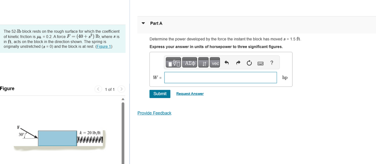 The 52-1b block rests on the rough surface for which the coefficient
of kinetic friction is μ = 0.2. A force F = (40+ s²) lb, where s is
in ft, acts on the block in the direction shown. The spring is
originally unstretched (s = 0) and the block is at rest. (Figure 1)
Figure
30°
k = 20 lb/ft
www
1 of 1
Part A
Determine the power developed by the force the instant the block has moved s = 1.5 ft.
Express your answer in units of horsepower to three significant figures.
17 ΑΣΦ
W =
Submit
Provide Feedback
Request Answer
vec
?
hp