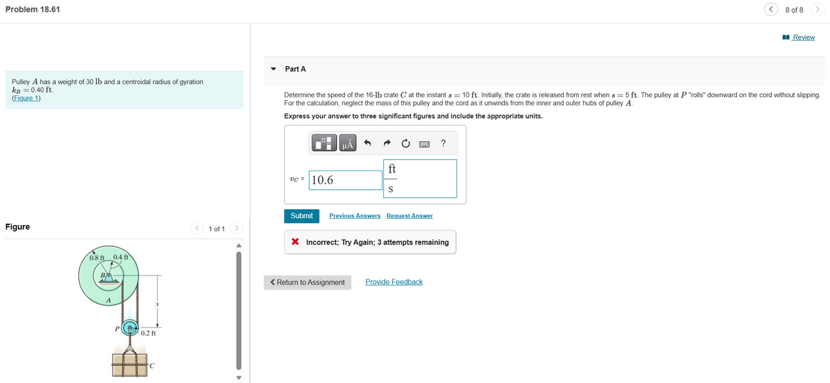 Problem 18.61
Pulley A has a weight of 30 lb and a centroidal radius of gyration
kB = 0.40 ft.
(Figure 1)
Figure
0.8 ft 0.4 ft
A
P0.2 ft
ammam C
1 of 1
Part A
vc= 10.6
Determine the speed of the 16-lb crate C at the instant s = 10 ft. Initially, the crate is released from rest when s= 5 ft. The pulley at P "rolls" downward on the cord without slipping.
For the calculation, neglect the mass of this pulley and the cord as it unwinds from the inner and outer hubs of pulley A.
Express your answer to three significant figures and include the appropriate units.
ΜΑ
ft
S
Submit Previous Answers Request Answer
< Return to Assignment
X Incorrect; Try Again; 3 attempts remaining
?
Provide Feedback
8 of 8
Review