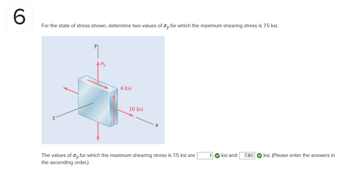 6
For the state of stress shown, determine two values of Oy for which the maximum shearing stress is 7.5 ksi.
y
6 ksi
10 ksi
The values of σy for which the maximum shearing stress is 7.5 ksi are
the ascending order.)
1 ksi and 7.80 ksi. (Please enter the answers in