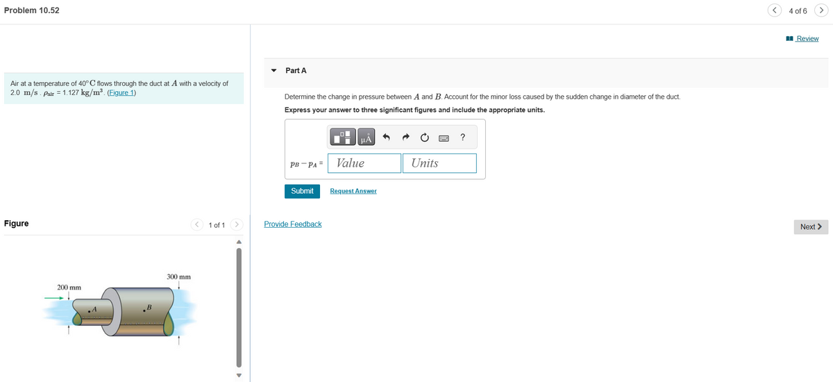 Problem 10.52
Air at a temperature of 40°C flows through the duct at A with a velocity of
2.0 m/s. Pair = 1.127 kg/m³. (Figure 1)
Figure
200 mm
300 mm
1 of 1 >
Part A
Determine the change in pressure between A and B. Account for the minor loss caused by the sudden change in diameter of the duct.
Express your answer to three significant figures and include the appropriate units.
PB-PA=
μA
Provide Feedback
Value
Submit Request Answer
Units
?
4 of 6
Review
Next >