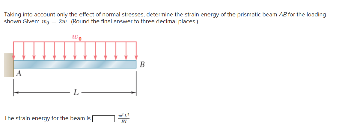 Taking into account only the effect of normal stresses, determine the strain energy of the prismatic beam AB for the loading
shown.Given: wo2w. (Round the final answer to three decimal places.)
Wo
A
L
The strain energy for the beam is
w² L5
ΕΙ
B