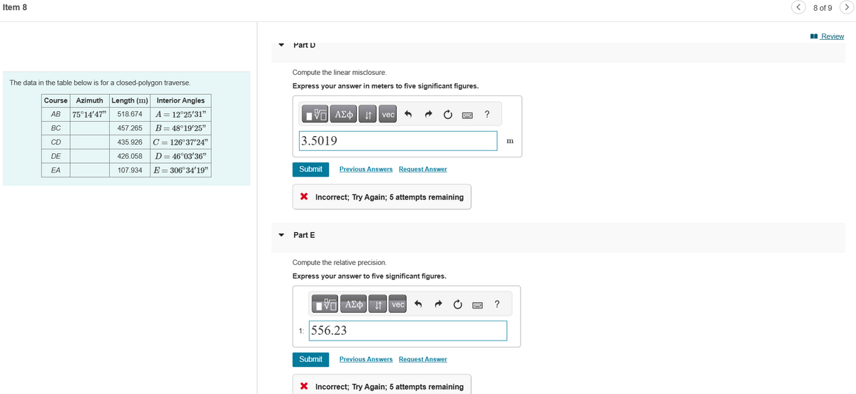 Item 8
The data in the table below is for a closed-polygon traverse.
Course Azimuth Length (m)
AB 75°14'47" 518.674
BC
457.265
435.926
426.058
Interior Angles
A = 12°25'31"
B = 48°19'25"
CD
C = 126°37'24"
DE
D = 46°03'36"
EA
107.934
E = 306° 34'19"
Part D
Compute the linear misclosure.
Express your answer in meters to five significant figures.
{ΠΙ ΑΣΦ ↓↑ vec
3.5019
Submit
Previous Answers Request Answer
X Incorrect; Try Again; 5 attempts remaining
Part E
Compute the relative precision.
Express your answer to five significant figures.
Avec
1: 556.23
Submit Previous Answers Request Answer
* Incorrect; Try Again; 5 attempts remaining
?
?
m
8 of 9
>
Review