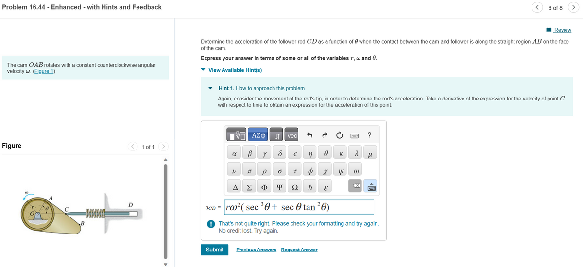Problem 16.44 - Enhanced - with Hints and Feedback
The cam OAB rotates with a constant counterclockwise angular
velocity w. (Figure 1)
Figure
(1)
A
1 of 1
Review
Determine the acceleration of the follower rod CD as a function of when the contact between the cam and follower is along the straight region AB on the face
of the cam.
Express your answer in terms
▾ View Available Hint(s)
acD =
Hint 1. How to approach this problem
Again, consider the movement of the rod's tip, in order to determine the rod's acceleration. Take a derivative of the expression for the velocity of point C
with respect to time to obtain an expression for the acceleration of this point.
IVE ΑΣΦ
α
V
A
В
J
Σ
Y
some or all of the variables r, w and 0.
P
Φ
8
O
Y
vec
€
T
Ω
n
ħ
Ꮎ K 2
X 4 @
Submit Previous Answers Request Answer
E
rw² (sec ³0+ sec 0 tan ²0)
?
6 of 8
μ
That's not quite right. Please check your formatting and try again.
No credit lost. Try again.