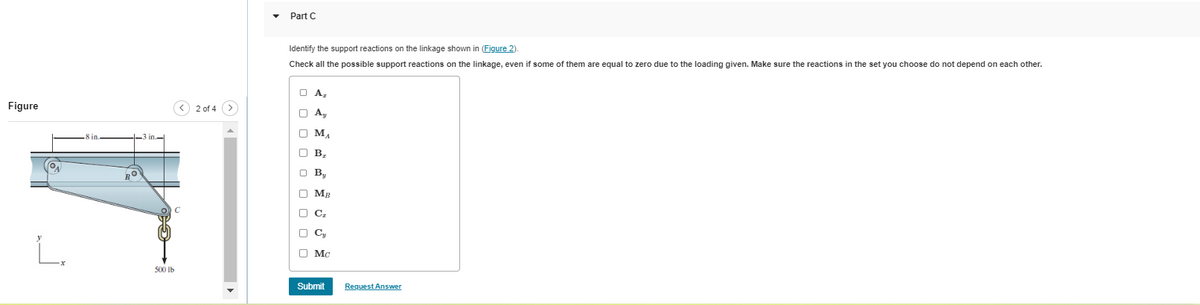 Figure
ON
L.
8 in.
-3 in-
RO
500 lb
2 of 4 >
Part C
Identify the support reactions on the linkage shown in (Figure 2).
Check all the possible support reactions on the linkage, even if some of them are equal to zero due to the loading given. Make sure the reactions in the set you choose do not depend on each other.
O A₂
O A₂
Ay
ооооо
OMA
МА
B₂
By
MB
C₂
O
C
00
□ Cy
□ Mc
Submit
Request Answer