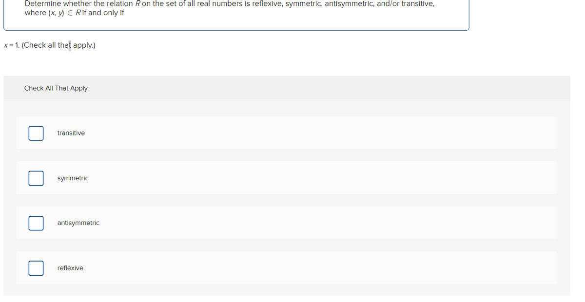 Determine whether the relation R on the set of all real numbers is reflexive, symmetric, antisymmetric, and/or transitive,
where (x, y) = R if and only if
x= 1. (Check all that apply.)
Check All That Apply
transitive
symmetric
antisymmetric
reflexive
