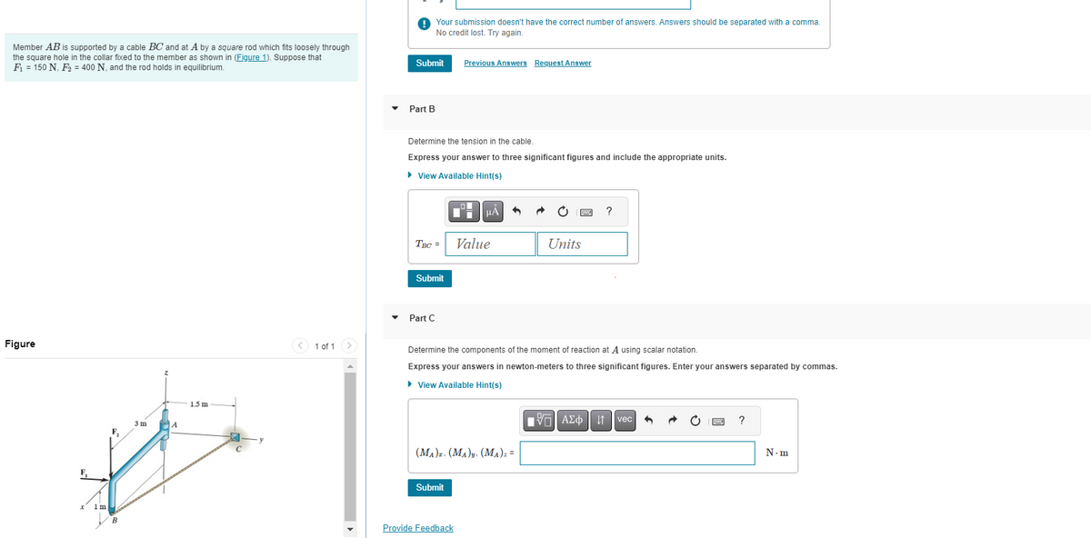 Member AB is supported by a cable BC and at A by a square rod which fits loosely through
the square hole in the collar fixed to the member as shown in (Figure 1). Suppose that
F₁ = 150 N, F₂ = 400 N, and the rod holds in equilibrium.
Figure
X
F₁
1m
A
3m
B
A
1.5 m
<
1 of 1
Submit
Part B
Your submission doesn't have the correct number of answers. Answers should be separated with a comma.
No credit lost. Try again.
Determine the tension in the cable.
Express your answer to three significant figures and include the appropriate units.
► View Available Hint(s)
Submit
Part C
TBC= Value
Previous Answers Request Answer
HÅ
Submit
Provide Feedback
6
(MA)z. (MA)y. (MA)z =
Determine the components of the moment of reaction at A using scalar notation.
Express your answers in newton-meters to three significant figures. Enter your answers separated by commas.
► View Available Hint(s)
Units
?
V=| ΑΣΦ 41 | vec
B
?
N.m
