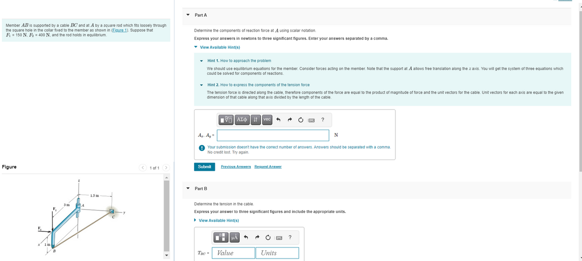 Member AB is supported by a cable BC and at A by a square rod which fits loosely through
the square hole in the collar fixed to the member as shown in (Figure 1). Suppose that
F₁ = 150 N, F₂ = 400 N, and the rod holds in equilibrium.
Figure
3m
A
th
F₁
1 m
B
1.5 m
1 of 1
Part A
Determine the components of reaction force at A using scalar notation.
Express your answers in newtons to three significant figures. Enter your answers separated by a comma.
▾ View Available Hint(s)
▾ Hint 1. How to approach the problem
We should use equilibrium equations for the member. Consider forces acting on the member. Note that the support at A allows free translation along the z axis. You will get the system of three equations which
could be solved for components of reactions.
▾ Hint 2. How to express the components of the tension force
The tension force is directed along the cable, therefore components of the force are equal to the product of magnitude of force and the unit vectors for the cable. Unit vectors for each axis are equal to the given
dimension of that cable along that axis divided by the length of the cable.
| ΑΣΦ | | | vec|
Az. Ay=
!! Your submission doesn't
No credit lost. Try again.
Part B
Submit Previous Answers Request Answer
3
HÅ
TBC = Value
rrect number of answe Answers shoul
Determine the tension in the cable.
Express your answer to three significant figures and include the appropriate units.
► View Available Hint(s)
?
Units
N
?
separated
a comma