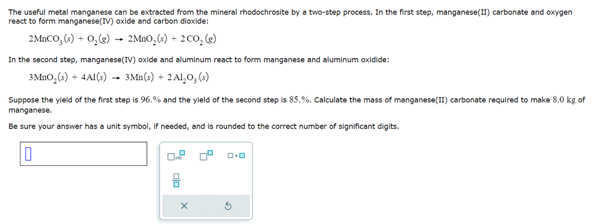 The useful metal manganese can be extracted from the mineral rhodochrosite by a two-step process. In the first step, manganese (II) carbonate and oxygen
react to form manganese(IV) oxide and carbon dioxide:
2MnCO3(s) + O₂(g)
2 MnO₂ (s) + 2 CO₂ (g)
In the second step, manganese(IV) oxide and aluminum react to form manganese and aluminum oxidide:
3 MnO₂ (s) + 4Al(s) → 3Mn(s) -
+
2 Al₂O3 (s)
Suppose the yield of the first step is 96.% and the yield of the second step is 85.%. Calculate the mass of manganese (II) carbonate required make 8.0 kg of
manganese.
Be sure your answer has a unit symbol, if needed, and is rounded to the correct number of significant digits.
0
x10
Olo
X
ロ・ロ