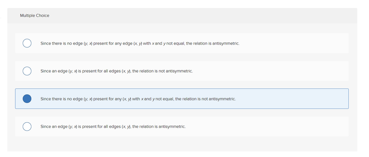Multiple Choice
Since there is no edge (y, x) present for any edge (x, y) with x and y not equal, the relation is antisymmetric.
Since an edge (y, x) is present for all edges (x, y), the relation is not antisymmetric.
Since there is no edge (y, x) present for any (x, y) with x and y not equal, the relation is not antisymmetric.
Since an edge (y, x) is present for all edges (x, y), the relation is antisymmetric.
