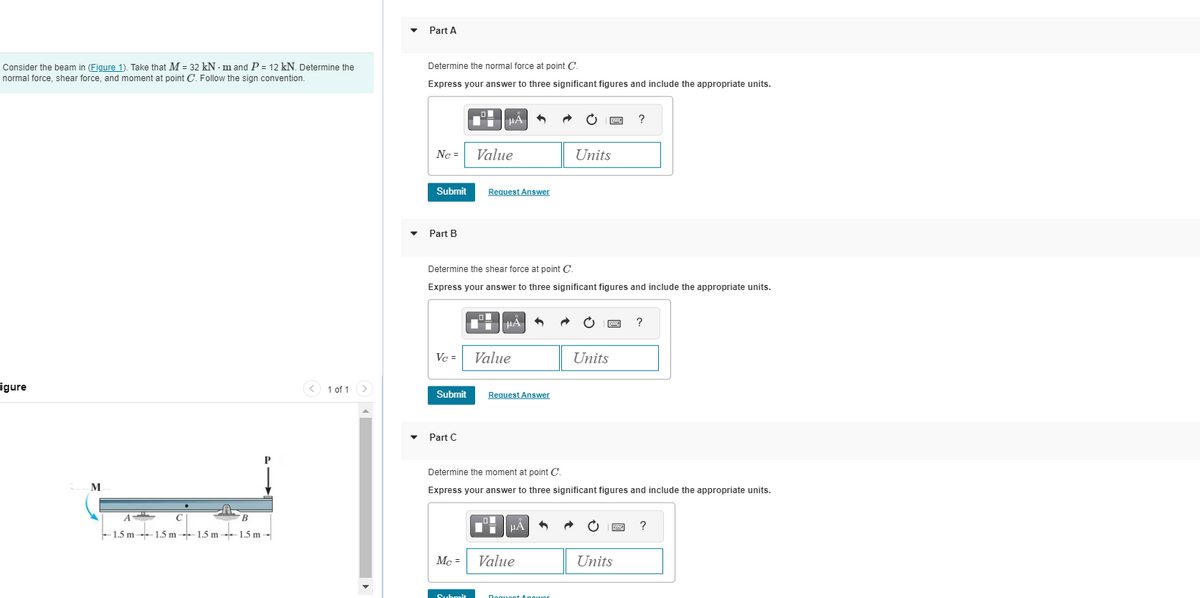 Consider the beam in (Figure 1). Take that M = 32 kN-m and P = 12 kN. Determine the
normal force, shear force, and moment at point C. Follow the sign convention.
igure
M
A
с
1.5 m 1.5 m-1.5 m-1.5 m-
B
1 of 1
▼
Part A
Determine the normal force at point C.
Express your answer to three significant figures and include the appropriate units.
No =
Submit
Part B
Submit
Part C
■μÀ
HA
Value
Vc = Value
Mc =
Determine the shear force at point C.
Express your answer to three significant figures and include the appropriate units.
Submit
Request Answer
| MA
3
Request Answer
HA
Value
Units
Determine the moment at point C.
Express your answer to three significant figures and include the appropriate units.
Roquoot Anouor
Units
www.
?
B
Units
?
?