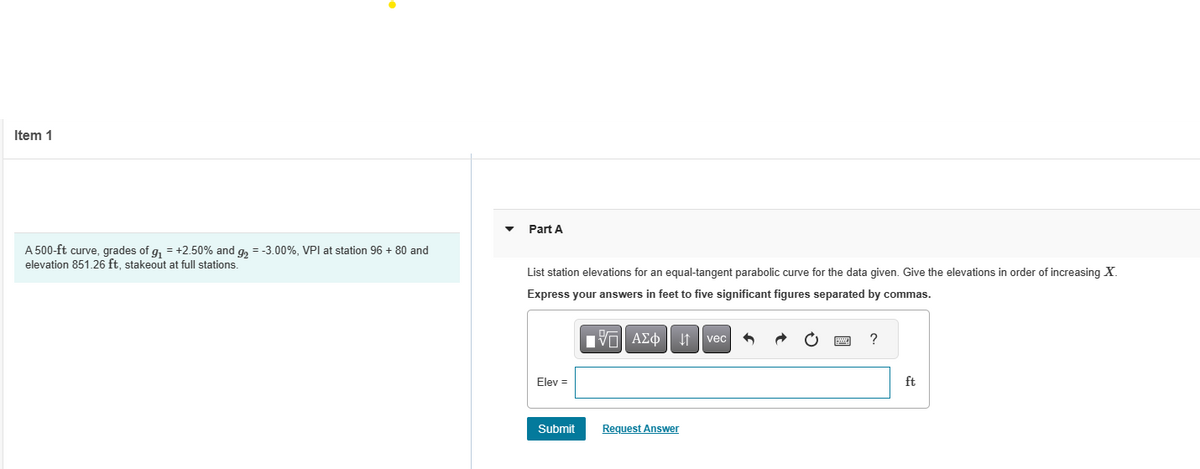 Item 1
A 500-ft curve, grades of g₁ = +2.50% and g₂ = -3.00%, VPI at station 96 + 80 and
elevation 851.26 ft, stakeout at full stations.
Part A
List station elevations for an equal-tangent parabolic curve for the data given. Give the elevations in order of increasing X.
Express your answers in feet to five significant figures separated by commas.
IVE| ΑΣΦ
Elev =
Submit
Request Answer
vec
?
ft