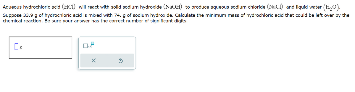 Aqueous hydrochloric acid (HCI) will react with solid sodium hydroxide (NaOH) to produce aqueous sodium chloride (NaCl) and liquid water (H₂O).
Suppose 33.9 g of hydrochloric acid is mixed with 74. g of sodium hydroxide. Calculate the minimum mass of hydrochloric acid that could be left over by the
chemical reaction. Be sure your answer has the correct number of significant digits.
g
x10
X