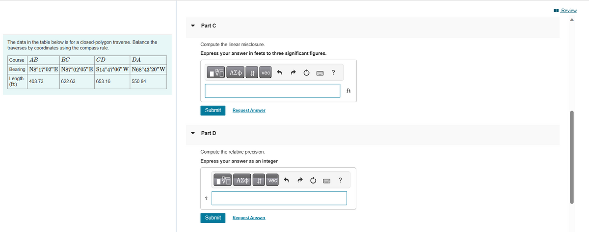 The data in the table below is for a closed-polygon traverse. Balance the
traverses by coordinates using the compass rule.
BC
CD
Course AB
Bearing N8°17'02”E N87°02'05"E S14°47'06" W N68°43'20" W
Length 403.73
(ft)
622.63
653.16
DA
550.84
Part C
Compute the linear misclosure.
Express your answer in feets to three significant figures.
|Π| ΑΣΦ
ΑΣΦ | 1
Submit
Part D
1:
Compute the relative precision.
Express your answer as an integer
Submit
DA
vec
Request Answer
—| ΑΣΦΙΚΗ
Request Answer
vec
wwwww
?
?
ft
Review