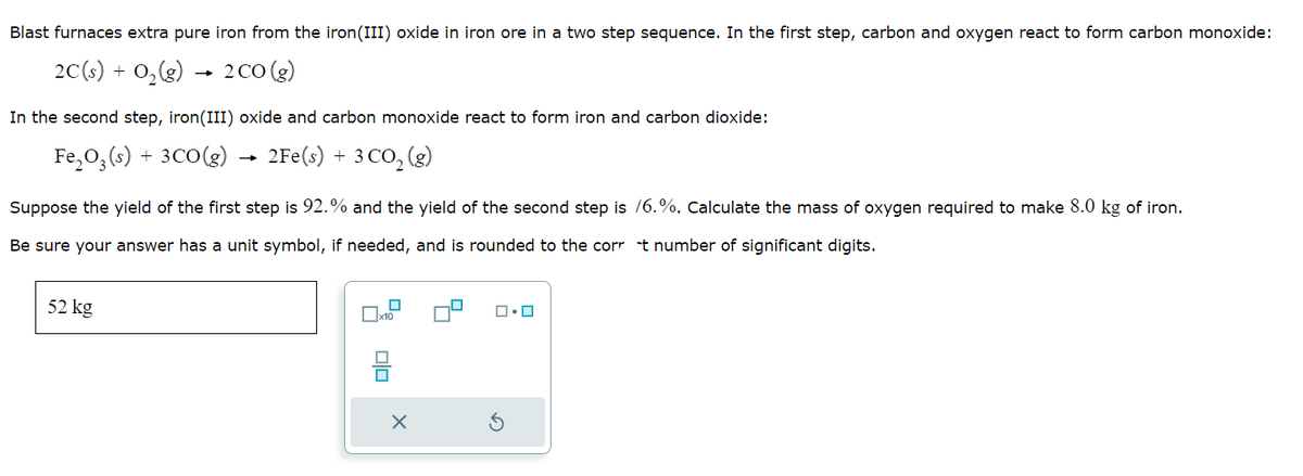 Blast furnaces extra pure iron from the iron (III) oxide in iron ore in a two step sequence. In the first step, carbon and oxygen react to form carbon monoxide:
2C(s) + O₂(g) → 2 CO (g)
In the second step, iron(III) oxide and carbon monoxide react to form iron and carbon dioxide:
Fe₂O3(s) + 3CO(g) → 2Fe(s) + 3 CO₂ (g)
Suppose the yield of the first step is 92.% and the yield of the second step is /6.%. Calculate the mass of oxygen required to make 8.0 kg of iron.
Be sure your answer has a unit symbol, if needed, and is rounded to the corrt number of significant digits.
52 kg
x10
olo
X
ロ・ロ