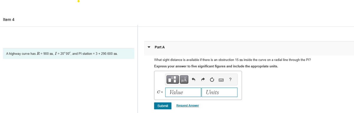 Item 4
A highway curve has R = 900 m, I = 20° 00', and Pl station = 3 + 290.600 m.
Part A
What sight distance is available if there is an obstruction 15 m inside the curve on a radial line through the PI?
Express your answer to five significant figures and include the appropriate units.
C =
Di
μA
Value
Submit Request Answer
Units
?