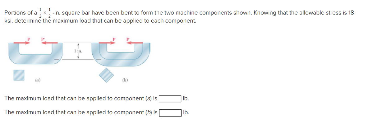 Portions of a x-in. square bar have been bent to form the two machine components shown. Knowing that the allowable stress is 18
ksi, determine the maximum load that can be applied to each component.
(a)
1 in.
(b)
The maximum load that can be applied to component (a) is
The maximum load that can be applied to component (b) is
lb.
lb.