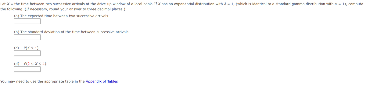 Let X = the time between two successive arrivals at the drive-up window of a local bank. If X has an exponential distribution with 1 = 1, (which is identical to a standard gamma distribution with a = 1), compute
the following. (If necessary, round your answer to three decimal places.)
(a) The expected time between two successive arrivals
(b) The standard deviation of the time between successive arrivals
(c) P(X < 1)
(d) P(2 < X < 4)
You may need to use the appropriate table in the Appendix of Tables
