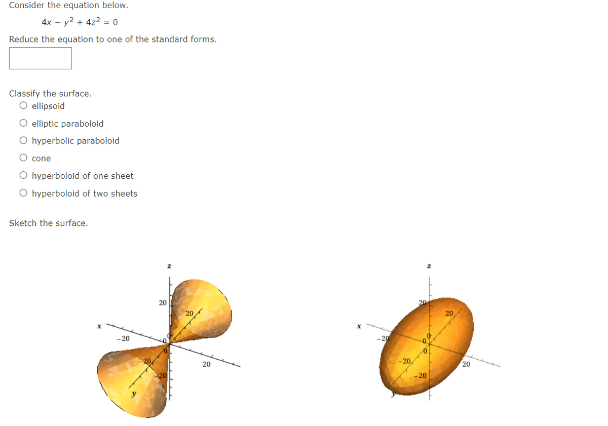 Consider the equation below.
4x - y² + 4z² = 0
Reduce the equation to one of the standard forms.
Classify the surface.
O ellipsoid
O elliptic paraboloid
O hyperbolic paraboloid
O cone
O hyperboloid of one sheet
O hyperboloid of two sheets
Sketch the surface.
X
-20
20
20
20
Z
20
20
X
-20
-20
Z
20
0
-20
20
20