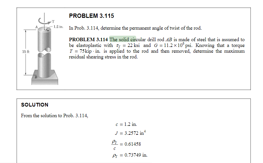 35 ft
A
B
T
1.2 in.
PROBLEM 3.115
In Prob. 3.114, determine the permanent angle of twist of the rod.
PROBLEM 3.114 The solid circular drill rod AB is made of steel that is assumed to
be elastoplastic with Ty = 22 ksi and G=11.2×106 psi. Knowing that a torque
T = 75 kip in. is applied to the rod and then removed, determine the maximum
residual shearing stress in the rod.
SOLUTION
From the solution to Prob. 3.114,
c = 1.2 in.
J = 3.2572 in 4
Pr
с
Py = 0.73749 in.
= 0.61458