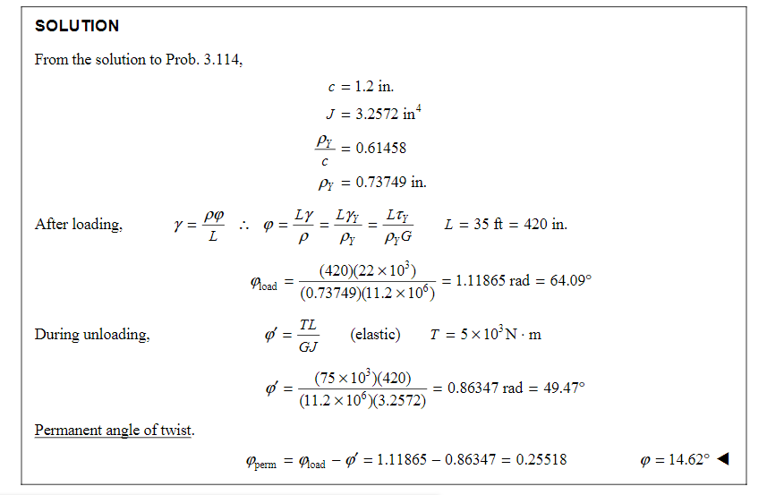 SOLUTION
From the solution to Prob. 3.114,
After loading.
During unloading,
Y
= Pº
L
Permanent angle of twist.
Q =
Road =
Ø
=
=
Py
с
Py = 0.73749 in.
Ly
P
c = 1.2 in.
J = 3.2572 in¹
TL
GJ
=
= 0.61458
LYY
Pr
=
Lty
PyG
(420)(22x10³)
(0.73749)(11.2 x 106)
(elastic)
(75 × 10³ )(420)
(11.2 x 10°)(3.2572)
L = 35 ft = 420 in.
= 1.11865 rad = 64.09°
T = 5x10³N-m
= 0.86347 rad = 49.47°
Operm = load = 1.11865-0.86347 = 0.25518
9 = 14.62°