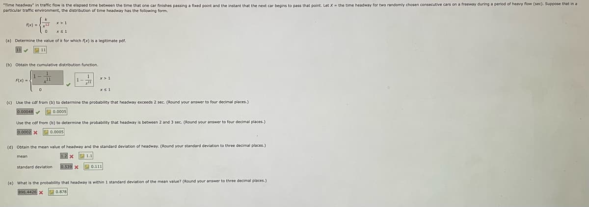 "Time headway" in traffic flow is the elapsed time between the time that one car finishes passing a fixed point and the instant that the next car begins to pass that point. Let X = the time headway for two randomly chosen consecutive cars on a freeway during a period of heavy flow (sec). Suppose that in a
particular traffic environment, the distribution of time headway has the following form.
0
xs1
(a) Determine the value of k for which f(x) is a legitimate pdf.
11✔
11
(b) Obtain the cumulative distribution function.
F(x) =
x>1
0
mean
(c) Use the cdf from (b) to determine the probability that headway exceeds 2 sec. (Round your answer to four decimal places.)
0.0005
0.00048✔✔
Use the cdf from (b) to determine the probability that headway is between 2 and 3 sec. (Round your answer to four decimal places.)
0.0005
0.0002 x
standard deviation
x>1
(d) Obtain the mean value of headway and the standard deviation of headway. (Round your standard deviation to three decimal places.)
1.2 X
1.1
xs1
0.539 X
0.111
(e) What is the probability that headway is within 1 standard deviation of the mean value? (Round your answer to three decimal places.)
896.4426 X
0.878