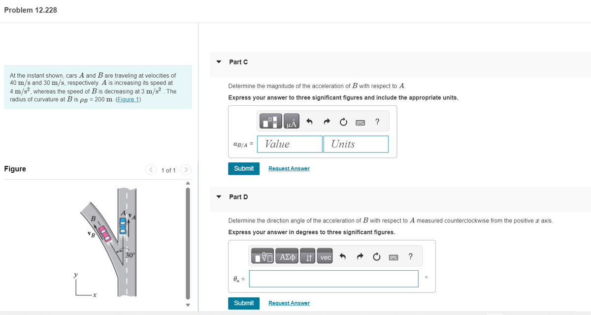 Problem 12.228
At the instant shown, cars A and B are traveling at velocities of
40 m/s and 30 m/s, respectively. A is increasing its speed at
4 m/s², whereas the speed of B is decreasing at 3 m/s². The
radius of curvature at B is pp = 200 m. (Figure 1)
Figure
y
VB
·x
00
30°
< 1 of 1 >
Part C
Determine the magnitude of the acceleration of B with respect to A.
Express your answer to three significant figures and include the appropriate units.
aB/A =
Submit
Part D
0₁ =
2
Submit
μÀ
Value
Request Answer
Determine the direction angle of the acceleration of B with respect to A measured counterclockwise from the positive x axis.
Express your answer in degrees to three significant figures.
VE ΑΣΦ ↓↑ vec
Units
Request Answer
?
M
?
0