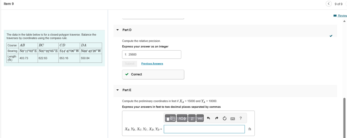 Item 9
The data in the table below is for a closed-polygon traverse. Balance the
traverses by coordinates using the compass rule.
BC
CD
Course AB
Bearing N8°17'02"E N87°02′05"E S14°47'06" W N68°43'20" W
Length 403.73
(ft)
622.63
653.16
DA
550.84
Part D
Compute the relative precision.
Express your answer as an integer
1: 25600
Submit
Previous Answers
✓ Correct
Part E
Compute the preliminary coordinates in feet if X = 15000 and Y₁ = 10000.
Express your answers in feet to two decimal places separated by commas
XB, YB, XC, YC, XD, YD =
15. ΑΣΦ
AΣo↓vec
wwww.
P
?
ft
<
9 of 9
Review