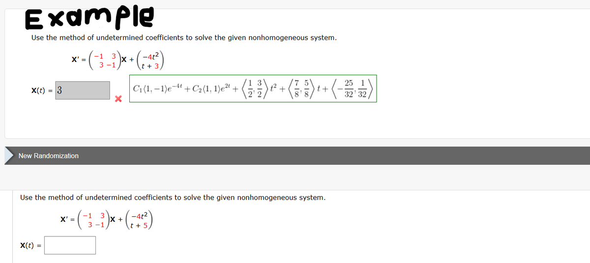 Example
Use the method of undetermined coefficients to solve the given nonhomogeneous system.
x' =
-1 3
3-1
+
x(t) = 3
×
New Randomization
-4t²
t + :
2.
+++
t +
25 1
32'32
C₁(1,-1)e-* + C₂ (1, 1)² + (13)
Use the method of undetermined coefficients to solve the given nonhomogeneous system.
X' =
-1
x-(-3)x+(-4²²)
t +5
x(t) =