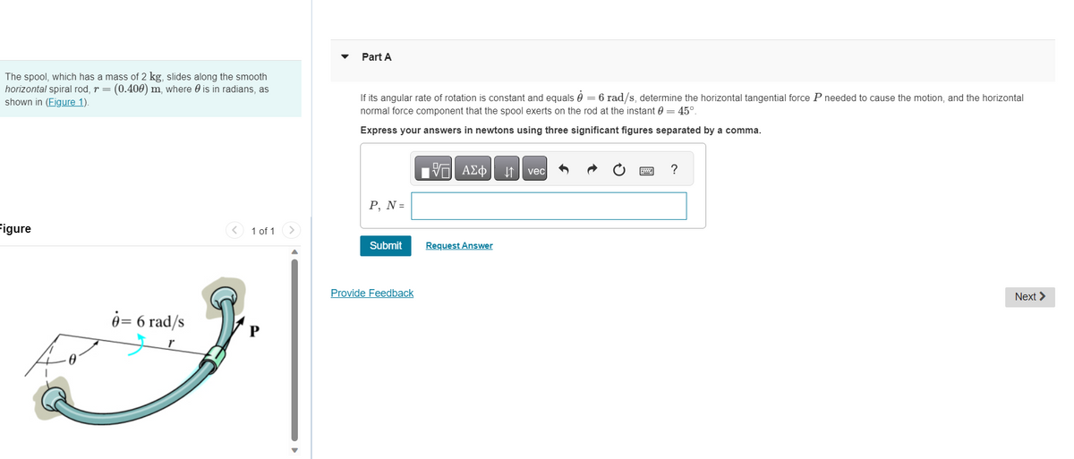 The spool, which has a mass of 2 kg, slides along the smooth
horizontal spiral rod, r = (0.400) m, where is in radians, as
shown in (Figure 1).
Figure
8= 6 rad/s
1 of 1
Part A
If its angular rate of rotation is constant and equals = 6 rad/s, determine the horizontal tangential force P needed to cause the motion, and the horizontal
normal force component that the spool exerts on the rod at the instant 0 = 45°.
Express your answers in newtons using three significant figures separated by a comma.
P, N =
Submit
Provide Feedback
VE ΑΣΦ
Request Answer
↓vec
?
Next >