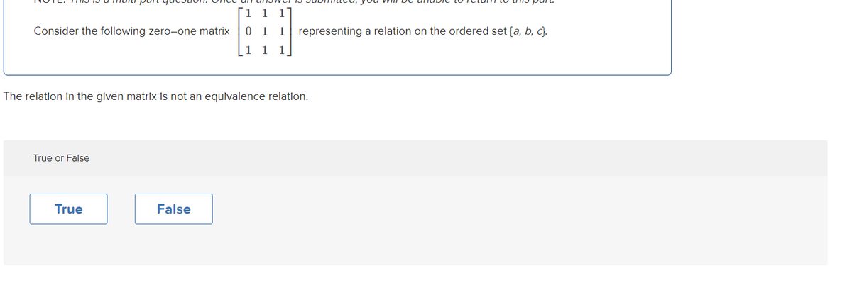 1 1 1
Consider the following zero-one matrix
0 1 1 representing a relation on the ordered set {a, b, c}.
1
1
1
The relation in the given matrix is not an equivalence relation.
True or False
True
False
