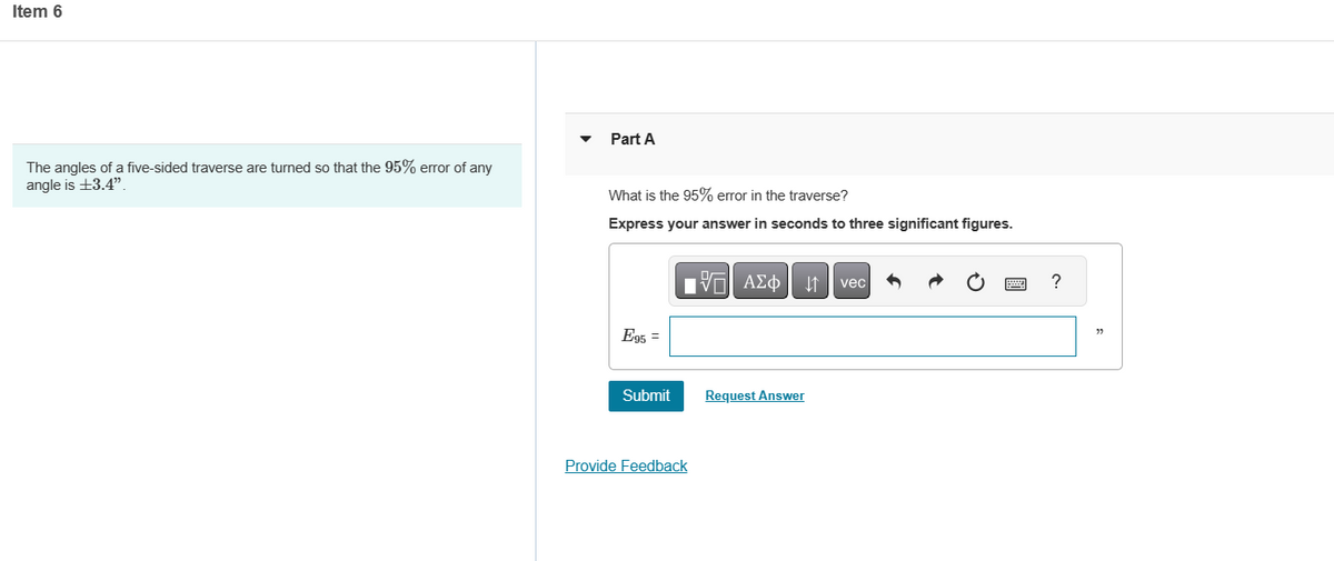Item 6
The angles of a five-sided traverse are turned so that the 95% error of any
angle is +3.4".
Part A
What is the 95% error in the traverse?
Express your answer in seconds to three significant figures.
E95 =
Submit
Provide Feedback
Avec
Request Answer
?