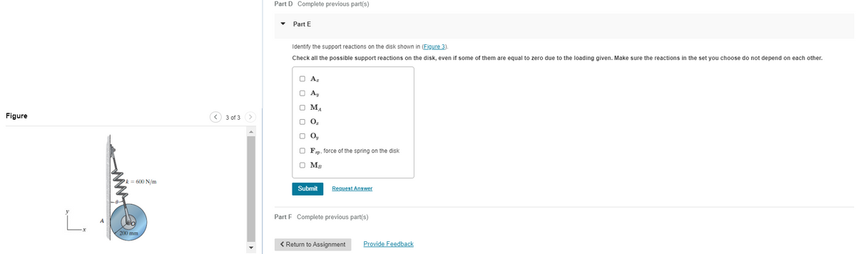 Figure
"
k = 600 N/m
200 mm
(v)
3 of 3 >
Part D Complete previous part(s)
Part E
Identify the support reactions on the disk shown in (Figure 3).
Check all the possible support reactions on the disk, even if some of them are equal to zero due to the loading given. Make sure the reactions in the set you choose do not depend on each other.
O Az
О Ay
O M₁
ΜΑ
0₂
DO,
Oy
OFsp, force of the spring on the disk
O MR
MB
Submit Request Answer
Part F Complete previous part(s)
< Return to Assignment
Provide Feedback