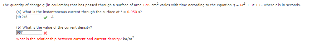 The quantity of charge q (in coulombs) that has passed through a surface of area 1.95 cm² varies with time according to the equation q = 6t³ + 3t + 6, where t is in seconds.
(a) What is the instantaneous current through the surface at t = 0.950 s?
19.245
✔A
(b) What is the value of the current density?
987
X
What is the relationship between current and current density? kA/m²