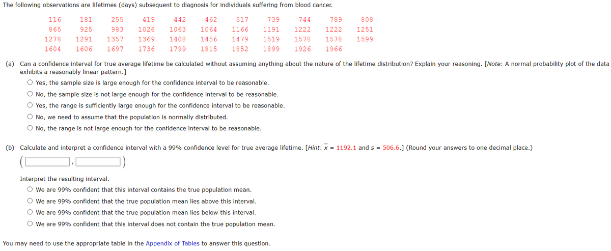 The following observations are lifetimes (days) subsequent to diagnosis for individuals suffering from blood cancer.
116
181
255
419
442
462
517
739
744
789
808
865
925
983
1026
1063
1064
1166
1191
1222
1222
1251
1278
1291
1357
1369
1408
1456
1479
1519
1578
1578
1599
1604
1606
1697
1736
1799
1815
1852
1899
1926
1966
(a) Can a confidence interval for true average lifetime be calculated without assuming anything about the nature of the lifetime distribution? Explain your reasoning. [Note: A normal probability plot of the data
exhibits a reasonably linear pattern.]
O Yes, the sample size is large enough for the confidence interval to be reasonable.
O No, the sample size is not large enough for the confidence interval to be reasonable.
O Yes, the range is sufficiently large enough for the confidence interval to be reasonable.
O No, we need to assume that the population is normally distributed.
O No, the range is not large enough for the confidence interval to be reasonable.
(b) Calculate and interpret a confidence interval with a 99% confidence level for true average lifetime. [Hint: x = 1192.1 and s = 506.6.] (Round your answers to one decimal place.)
Interpret the resulting interval.
O We are 99% confident that this interval contains the true population mean.
O We are 99% confident that the true population mean lies above this interval.
O We are 99% confident that the true population mean lies below this interval.
O we are 99% confident that this interval does not contain the true population mean.
You may need to use the appropriate table in the Appendix of Tables to answer this question.

