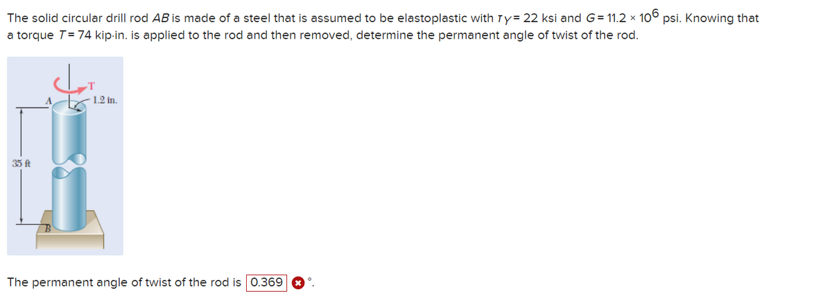 The solid circular drill rod AB is made of a steel that is assumed to be elastoplastic with Ty= 22 ksi and G= 11.2 × 106 psi. Knowing that
a torque T = 74 kip-in. is applied to the rod and then removed, determine the permanent angle of twist of the rod.
35 ft
الاد
1.2 in.
The permanent angle of twist of the rod is 0.369