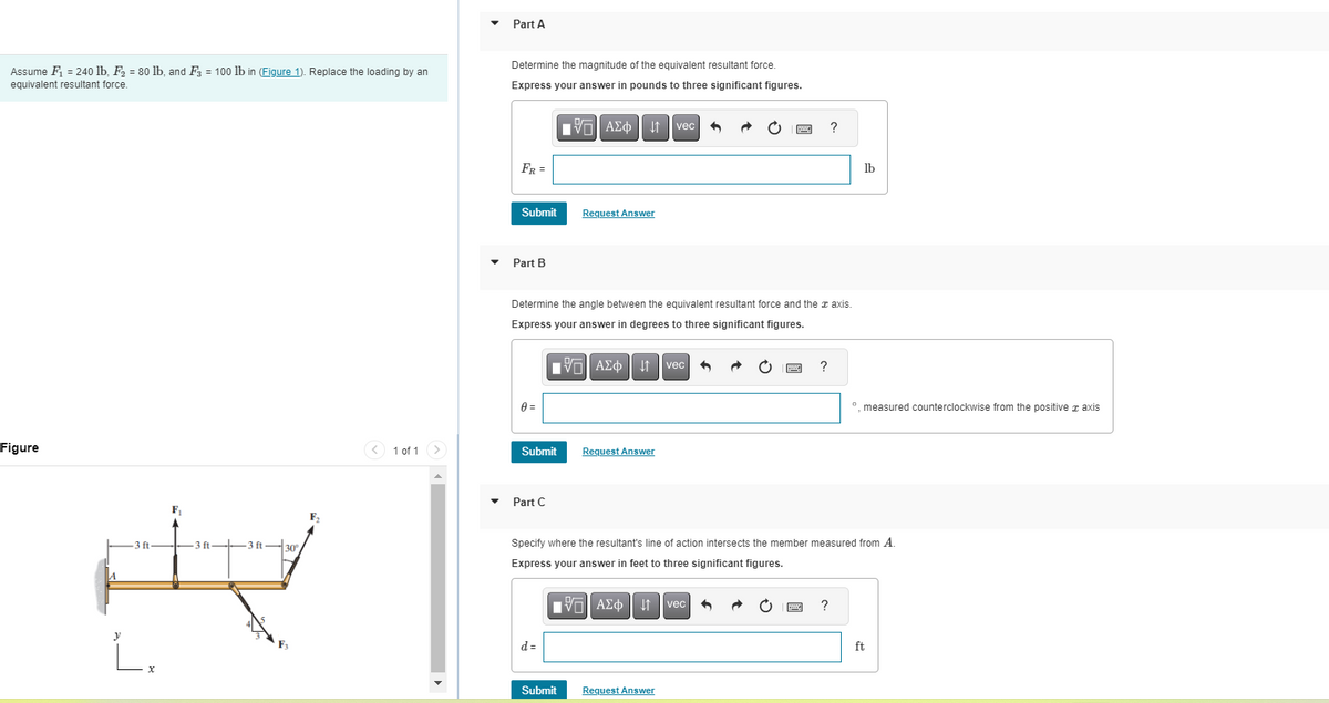 Assume F₁ = 240 lb, F₂ = 80 lb, and F3 = 100 lb in (Figure 1). Replace the loading by an
equivalent resultant force.
Figure
-3 ft-
y
L.
F₁
-3 ft
3 f
30°
1 of 1
Part A
Determine the magnitude of the equivalent resultant force.
Express your answer in pounds to three significant figures.
AΣo↓ vec
FR =
Submit
Part B
0 =
Determine the angle between the equivalent resultant force and the axis.
Express your answer in degrees to three significant figures.
IVE ΑΣΦΑ
Submit
Part C
Request Answer
d=
Request Answer
Submit
vec
■ VG| ΑΣΦ 4 vec
41
Request Answer
Be ?
B
Specify where the resultant's line of action intersects the member measured from A.
Express your answer in feet to three significant figures.
?
lb
?
º, measured counterclockwise from the positive axis
ft
