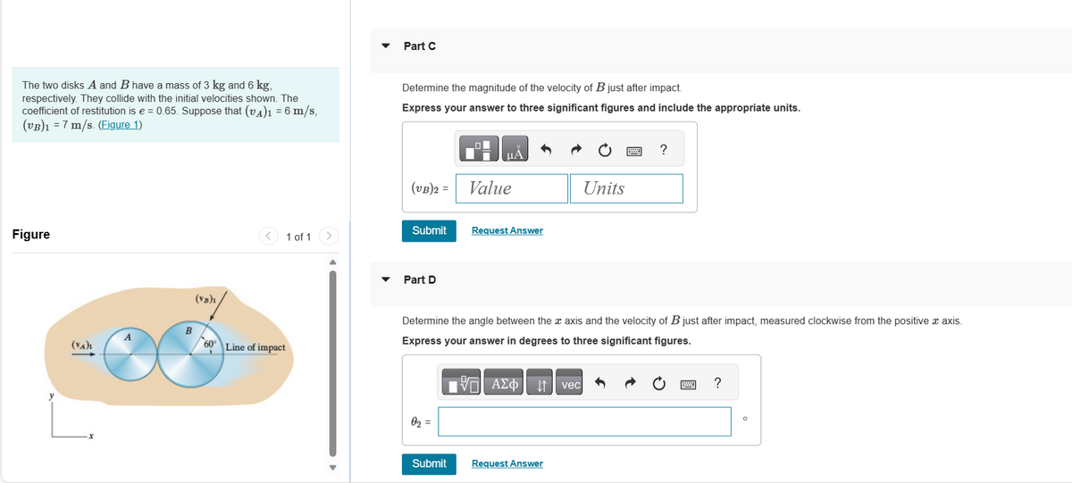 The two disks A and B have a mass of 3 kg and 6 kg,
respectively. They collide with the initial velocities shown. The
coefficient of restitution is e = 0.65. Suppose that (VA)1 = 6 m/s,
(VB)1 = 7 m/s. (Figure 1)
Figure
(VA)₁
A
B
(VB)₁
<
1 of 1
60° Line of impact
Part C
Determine the magnitude of the velocity of B just after impact.
Express your answer to three significant figures and include the appropriate units.
(VB)2 =
Submit
Part D
0₂ =
HÅ
Submit
Value
Request Answer
Determine the angle between the axis and the velocity of B just after impact, measured clockwise from the positive x axis.
Express your answer in degrees to three significant figures.
DA
|Π| ΑΣΦ
Request Answer
Units
vec
?
?
O