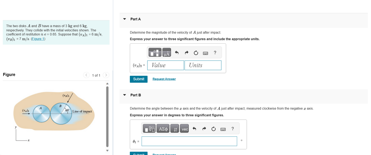 The two disks A and B have a mass of 3 kg and 6 kg,
respectively. They collide with the initial velocities shown. The
coefficient of restitution is e = 0.65. Suppose that (VA)1 = 6 m/s,
(VB)₁ = 7 m/s. (Figure 1)
Figure
(VA)₁
x
A
B
(VB)1
<
1 of 1
60° Line of impact
Part A
Determine the magnitude of the velocity of A just after impact.
Express your answer to three significant figures and include the appropriate units.
(VA)2 =
Submit
Part B
0₁ =
01
B
Value
Submit
μА
Request Answer
Determine the angle between the x axis and the velocity of A just after impact, measured clockwise from the negative x axis.
Express your answer in degrees to three significant figures.
OF
17 ΑΣΦ
Units
AΣ vec
Request Answer
?
www
?