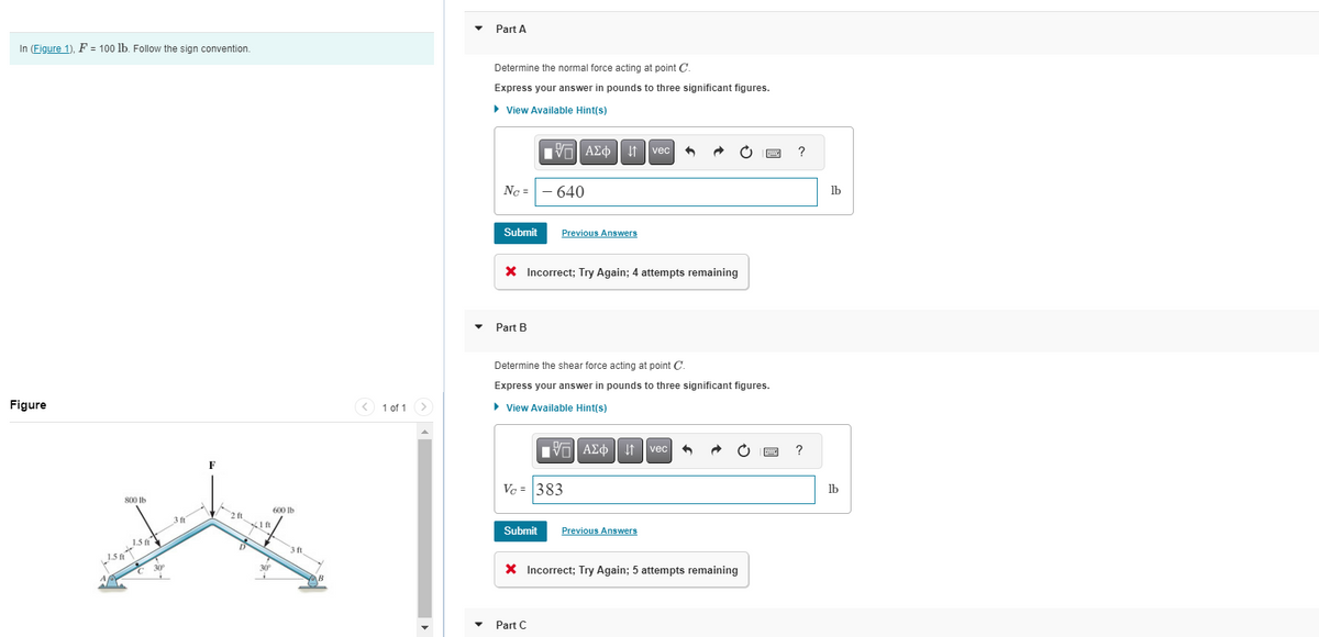 In (Figure 1), F = 100 lb. Follow the sign convention.
Figure
لاشات
800 lb
1.5 ft
1.5 ft
C 30P
3ft
2 ft
41 ft
7
30⁰
600 lb
3 ft
1 of 1
Part A
Determine the normal force acting at point C.
Express your answer in pounds to three significant figures.
► View Available Hint(s)
195| ΑΣΦ 41 | vec
Ng =
Submit
Part B
X Incorrect; Try Again; 4 attempts remaining
- 640
Previous Answers
Submit
Determine the shear force acting at point C.
Express your answer in pounds to three significant figures.
► View Available Hint(s)
Vc = 383
Part C
15. ΑΣΦ
AΣo↓ vec ^
Previous Answers
X Incorrect; Try Again; 5 attempts remaining
B ?
P
?
lb
lb