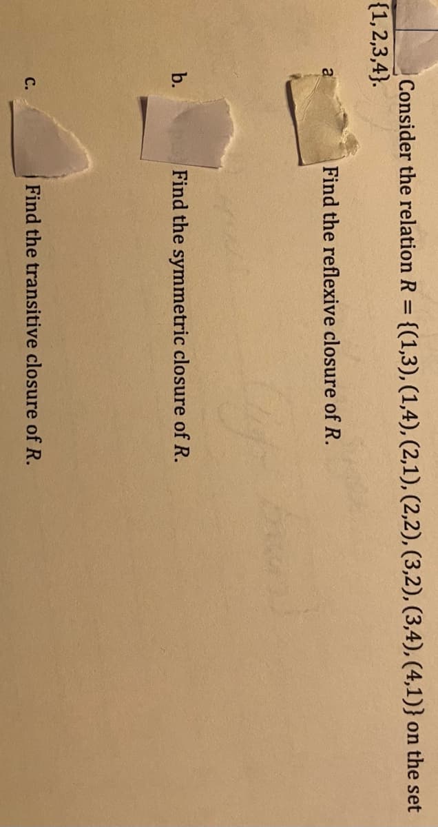 Consider the relation R = {(1,3), (1,4), (2,1), (2,2), (3,2), (3,4), (4,1)} on the set
{1,2,3,4}.
Find the reflexive closure of R.
b.
Find the symmetric closure of R.
C.
Find the transitive closure of R.
