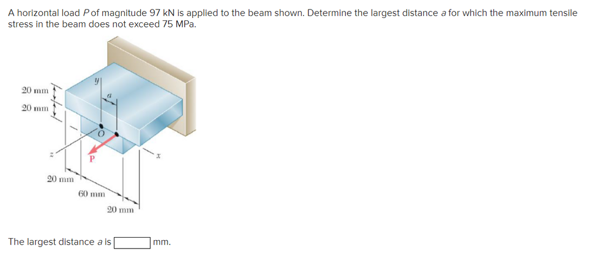 A horizontal load P of magnitude 97 kN is applied to the beam shown. Determine the largest distance a for which the maximum tensile
stress in the beam does not exceed 75 MPa.
20 mm
20 mm
20 mm
y
P
O
60 mm
20 mm
The largest distance a is
mm.