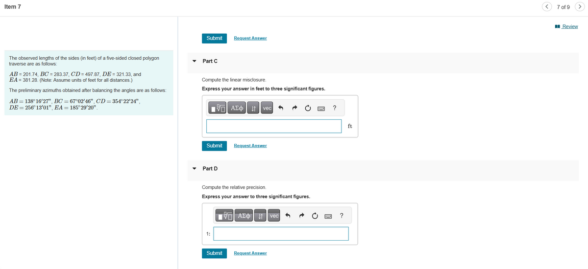 Item 7
The observed lengths of the sides (in feet) of a five-sided closed polygon
traverse are as follows:
AB=201.74, BC = 283.37, CD=497.87, DE = 321.33, and
EA 381.28. (Note: Assume units of feet for all distances.)
The preliminary azimuths obtained after balancing the angles are as follows:
AB=138° 16'27", BC = 67°02′46", CD = 354°22′24",
DE = 256° 13'01", EA = 185°29'20".
Submit
Part C
Compute the linear misclosure.
Express your answer in feet to three significant figures.
Submit
IVE ΑΣΦ ↓↑ vec
Part D
Request Answer
1:
Compute the relative precision.
Express your answer to three significant figures.
Submit
Request Answer
AΣ vec
Request Answer
?
?
ft
7 of 9
Review