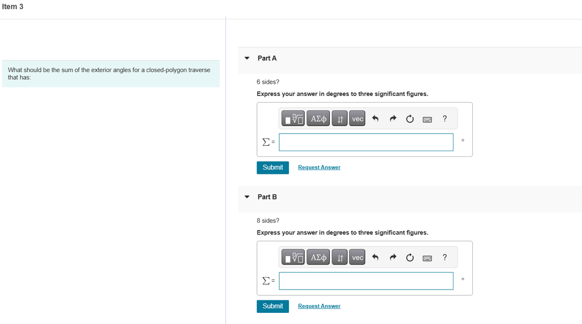 Item 3
What should be the sum of the exterior angles for a closed-polygon traverse
that has:
Part A
6 sides?
Express your answer in degrees to three significant figures.
Σ
Submit
Part B
Σ=
17 ΑΣΦ Η vec
8 sides?
Express your answer in degrees to three significant figures.
Submit
Request Answer
197| ΑΣΦ 1 vec
Request Answer
?
?
Ο
Ο