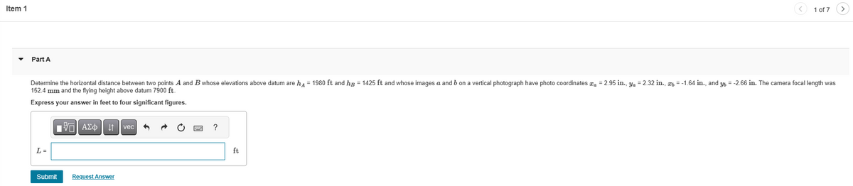Item 1
Part A
Determine the horizontal distance between two points A and B whose elevations above datum are h = 1980 ft and hg = 1425 ft and whose images a and b on a vertical photograph have photo coordinates a = 2.95 in., y₁ = 2.32 in., æ= -1.64 in., and y = -2.66 in. The camera focal length was
152.4 mm and the flying height above datum 7900 ft.
Express your answer in feet to four significant figures.
L =
IVE ΑΣΦΑ
Submit
Request Answer
vec
?
1 of 7
ft