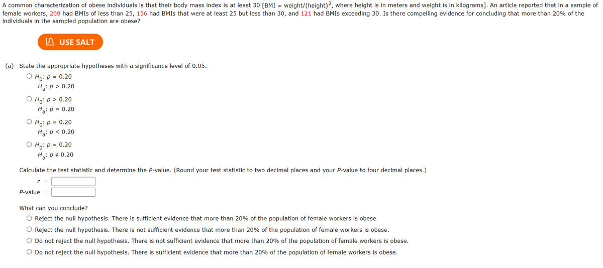 A common characterization of obese individuals is that their body mass index is at least 30 [BMI = weight/(height)2, where height is in meters and weight is in kilograms]. An article reported that in a sample of
female workers, 269 had BMIS of less than 25, 156 had BMIS that were at least 25 but less than 30, and 121 had BMIS exceeding 30. Is there compelling evidence for concluding that more than 20% of the
individuals in the sampled population are obese?
n USE SALT
(a) State the appropriate hypotheses with a significance level of 0.05.
O Ho: p = 0.20
H: p > 0.20
О Но: р> 0.20
H: p = 0.20
O Ho: p = 0.20
На р<0.20
O Ho: p = 0.20
H: p + 0.20
Calculate the test statistic and determine the P-value. (Round your test statistic to two decimal places and your P-value to four decimal places.)
P-value =
What can you conclude?
O Reject the null hypothesis. There is sufficient evidence that more than 20% of the population of female workers is obese.
O Reject the null hypothesis. There is not sufficient evidence that more than 20% of the population of female workers is obese.
O Do not reject the null hypothesis. There is not sufficient evidence that more than 20% of the population of female workers is obese.
O Do not reject the null hypothesis. There is sufficient evidence that more than 20% of the population of female workers is obese.
