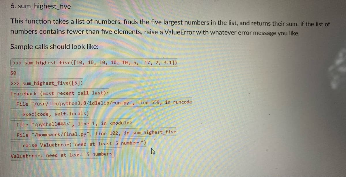 6. sum_highest_five
This function takes a list of numbers, finds the five largest numbers in the list, and returns their sum. If the list of
numbers contains fewer than five elements, raise a ValueError with whatever error message you like.
Sample calls should look like:
>>> sum_highest_five([10, 10, 10, 10, 10, 5, -17, 2, 3.1])
50
>>> sum_highest_five([5])
Traceback (most recent call last):
File "/usr/lib/python3.8/idlelib/run.py", line 559, in runcode
exec(code, self.locals)
File "<pyshell#44>", line 1, in <module>
File "/homework/final.py", line 102, in sum_highest_five
raise ValueError ("need at least 5 numbers")
ValueError: need at least 5 numbers
