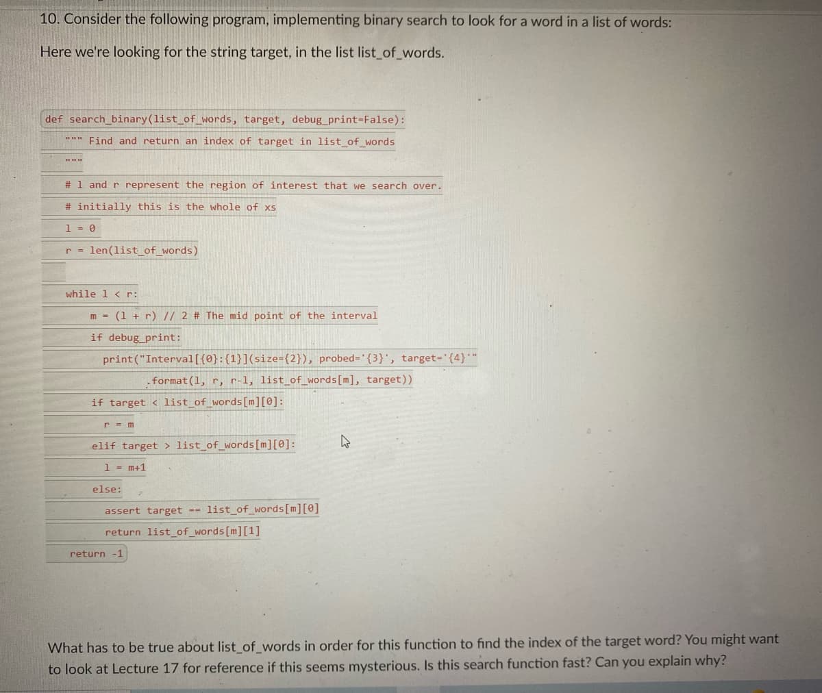 10. Consider the following program, implementing binary search to look for a word in a list of words:
Here we're looking for the string target, in the list list_of_words.
def search_binary(list_of_words, target, debug_print-False):
"*" Find and return an index of target in list_of_words
# 1 and r represent the region of interest that we search over.
# initially this is the whole of xs
1- 0
r = len(list_of_words)
while 1 < r:
m = (1 + r) // 2 # The mid point of the interval
if debug_print:
print("Interval[{0}:{1}](size={2}), probed='{3}', target="{4}"
- format(1, r, r-1, list_of_words[m], target))
if target < list_of_words[m][0]:
elif target > list_of_words[m][0]:
1 - m+1
else:
assert target ==
list of_words[m][@]
return list_of_words[m][1]
return
-1
What has to be true about list of_words in order for this function to find the index of the target word? You might want
to look at Lecture 17 for reference if this seems mysterious. Is this search function fast? Can you explain why?
